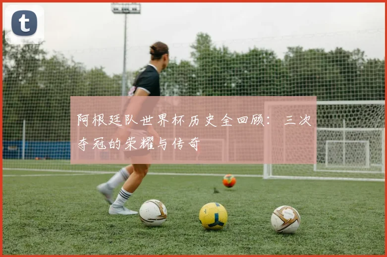 阿根廷队世界杯历史全回顾：三次夺冠的荣耀与传奇