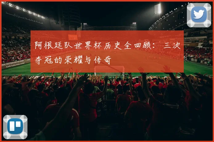 阿根廷队世界杯历史全回顾：三次夺冠的荣耀与传奇